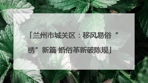 兰州市城关区：移风易俗“绣”新篇 婚俗革新破陈规