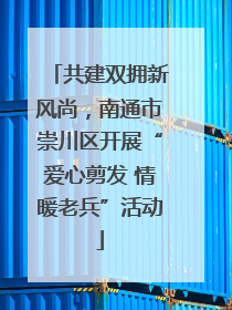 共建双拥新风尚，南通市崇川区开展“爱心剪发 情暖老兵”活动