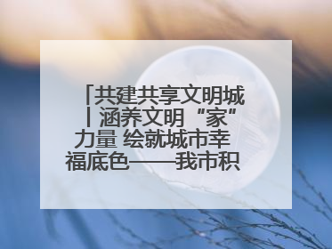 共建共享文明城丨涵养文明“家”力量 绘就城市幸福底色——我市积极推进家庭家教家风建设工作综述
