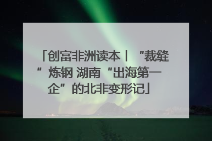 创富非洲读本丨“裁缝”炼钢 湖南“出海第一企”的北非变形记