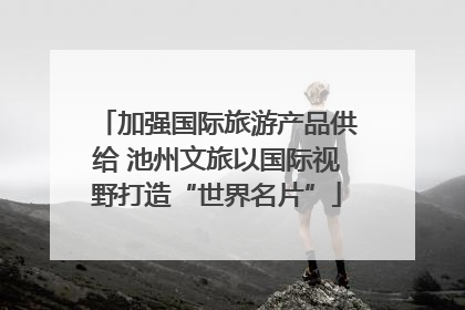 加强国际旅游产品供给 池州文旅以国际视野打造“世界名片”