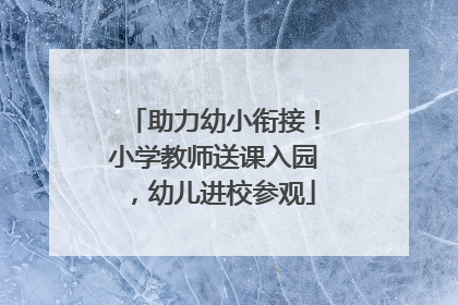 助力幼小衔接！小学教师送课入园，幼儿进校参观