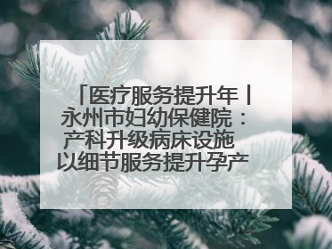 医疗服务提升年丨永州市妇幼保健院：产科升级病床设施 以细节服务提升孕产妇就医体验