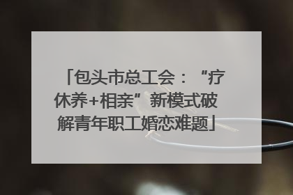 包头市总工会：“疗休养+相亲”新模式破解青年职工婚恋难题