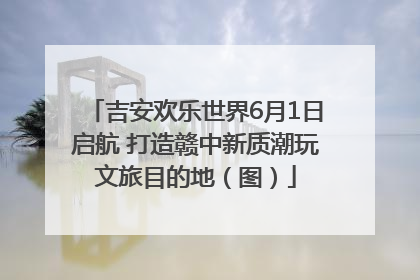 吉安欢乐世界6月1日启航 打造赣中新质潮玩文旅目的地（图）