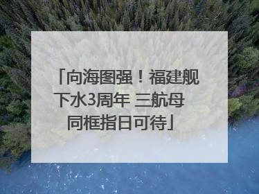 向海图强！福建舰下水3周年 三航母同框指日可待