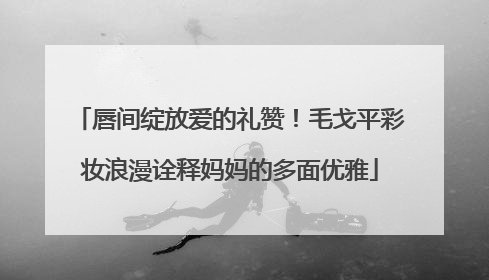 唇间绽放爱的礼赞！毛戈平彩妆浪漫诠释妈妈的多面优雅