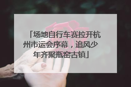 场地自行车赛拉开杭州市运会序幕，追风少年齐聚瓶窑古镇