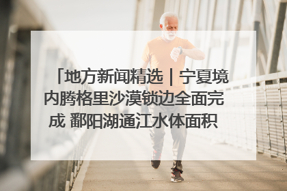 地方新闻精选｜宁夏境内腾格里沙漠锁边全面完成 鄱阳湖通江水体面积超3000平方公里