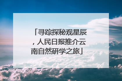 寻踪探秘观星辰，人民日报推介云南自然研学之旅