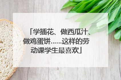 学插花、做西瓜汁、做鸡蛋饼……这样的劳动课学生最喜欢