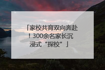 家校共育双向奔赴！300余名家长沉浸式“探校”