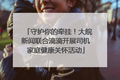 守护你的牵挂！大皖新闻联合滴滴开展司机家庭健康关怀活动