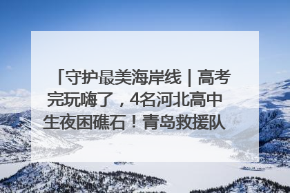 守护最美海岸线｜高考完玩嗨了，4名河北高中生夜困礁石！青岛救援队火速出动救上岸