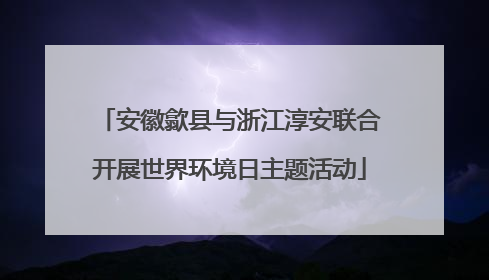 安徽歙县与浙江淳安联合开展世界环境日主题活动