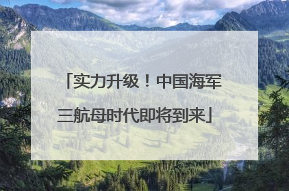实力升级！中国海军三航母时代即将到来