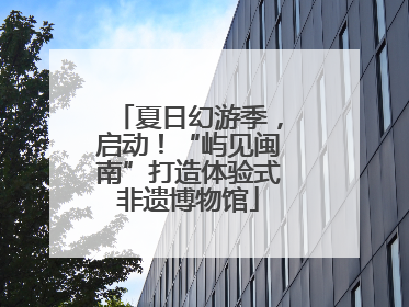 夏日幻游季，启动！“屿见闽南”打造体验式非遗博物馆