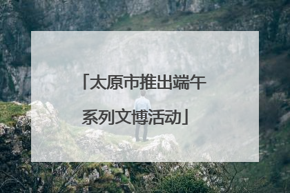 太原市推出端午系列文博活动