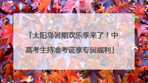 太阳岛暑期欢乐季来了！中高考生持准考证享专属福利