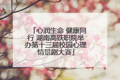 心润生命 健康同行 湖南高铁职院举办第十三届校园心理情景剧大赛
