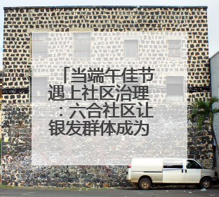 当端午佳节遇上社区治理：六合社区让银发群体成为 “治” 慧担当