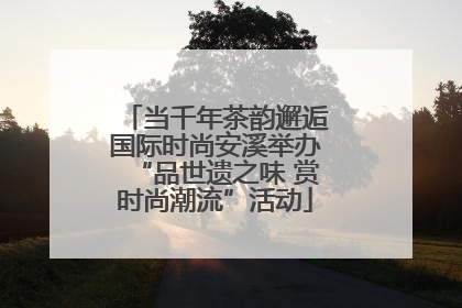 当千年茶韵邂逅国际时尚安溪举办“品世遗之味 赏时尚潮流”活动