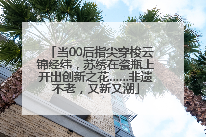 当00后指尖穿梭云锦经纬，苏绣在瓷瓶上开出创新之花……非遗不老，又新又潮