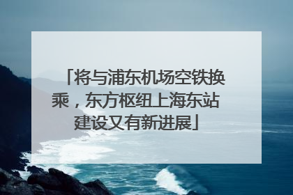 将与浦东机场空铁换乘，东方枢纽上海东站建设又有新进展