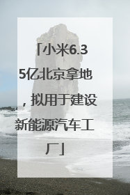 小米6.35亿北京拿地，拟用于建设新能源汽车工厂