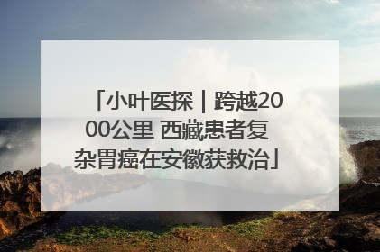 小叶医探｜跨越2000公里 西藏患者复杂胃癌在安徽获救治
