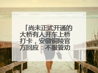 尚未正式开通的大桥有人开车上桥打卡，安徽铜陵官方回应：不服管劝擅自进入，已采取措施