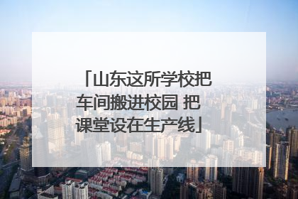 山东这所学校把车间搬进校园 把课堂设在生产线