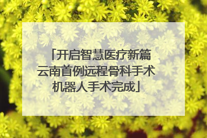 开启智慧医疗新篇 云南首例远程骨科手术机器人手术完成