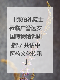 张伯礼院士莅临广誉远安国博物馆调研指导 共话中医药文化传承