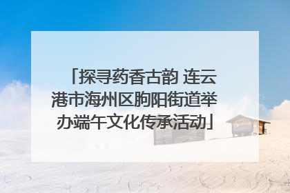 探寻药香古韵 连云港市海州区朐阳街道举办端午文化传承活动