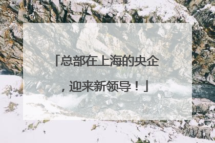 总部在上海的央企，迎来新领导！