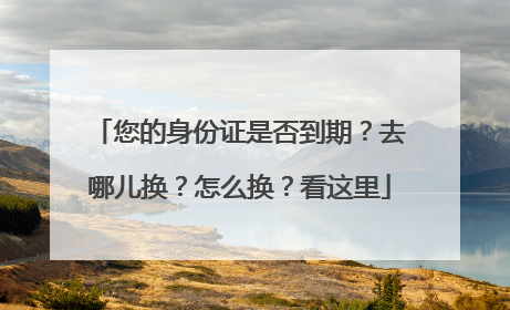 您的身份证是否到期？去哪儿换？怎么换？看这里