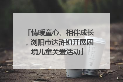情暖童心、相伴成长，浏阳市达浒镇开展困境儿童关爱活动