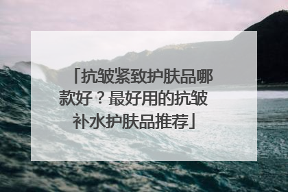 抗皱紧致护肤品哪款好？最好用的抗皱补水护肤品推荐