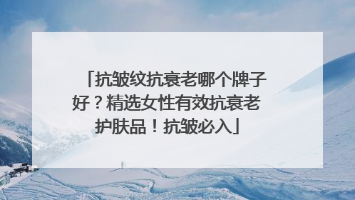 抗皱纹抗衰老哪个牌子好？精选女性有效抗衰老护肤品！抗皱必入