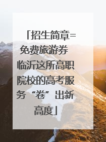 招生简章=免费旅游券 临沂这所高职院校的高考服务“卷”出新高度