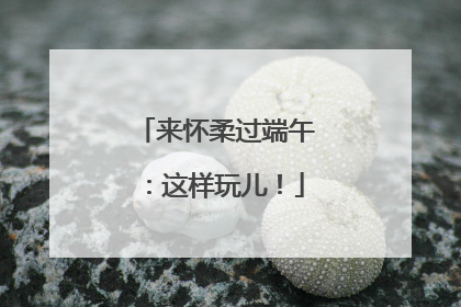 来怀柔过端午：这样玩儿！