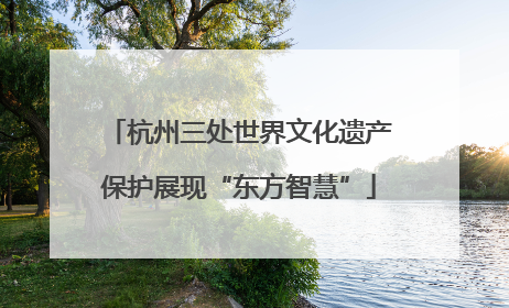 杭州三处世界文化遗产保护展现“东方智慧”