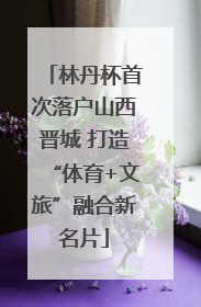 林丹杯首次落户山西晋城 打造“体育+文旅”融合新名片