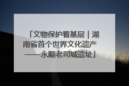 文物保护看基层｜湖南省首个世界文化遗产——永顺老司城遗址