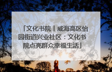 文化书院丨威海高区怡园街道兴业社区：文化书院点亮群众幸福生活