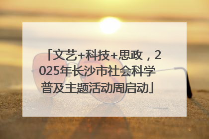 文艺+科技+思政，2025年长沙市社会科学普及主题活动周启动