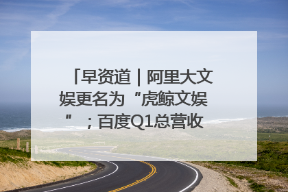 早资道｜阿里大文娱更名为“虎鲸文娱”；百度Q1总营收325亿元超预期