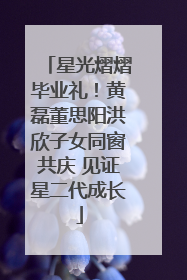星光熠熠毕业礼！黄磊董思阳洪欣子女同窗共庆 见证星二代成长