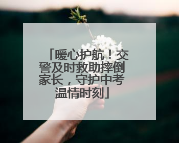 暖心护航！交警及时救助摔倒家长，守护中考温情时刻